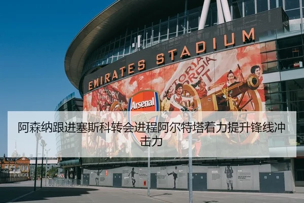 阿森纳跟进塞斯科转会进程阿尔特塔着力提升锋线冲击力