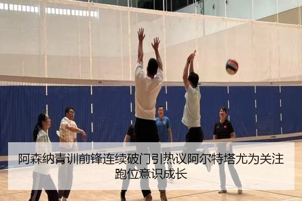 阿森纳青训前锋连续破门引热议阿尔特塔尤为关注跑位意识成长