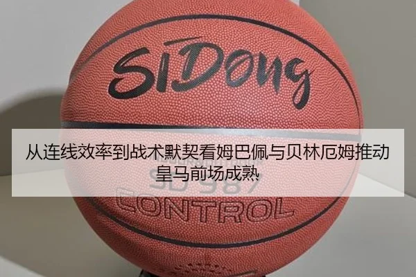 从连线效率到战术默契看姆巴佩与贝林厄姆推动皇马前场成熟
