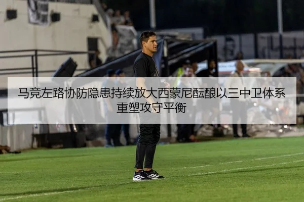马竞左路协防隐患持续放大西蒙尼酝酿以三中卫体系重塑攻守平衡
