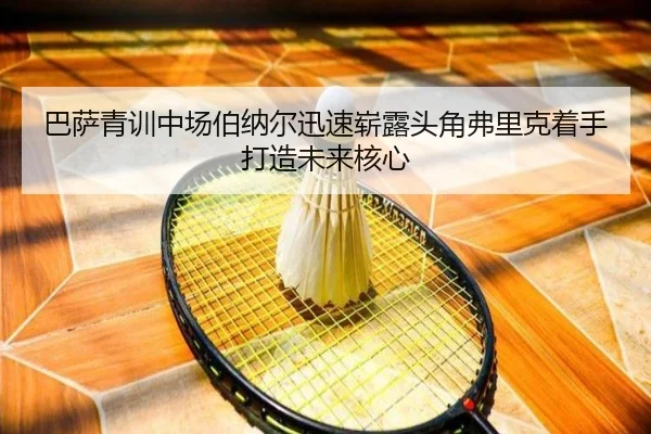巴萨青训中场伯纳尔迅速崭露头角弗里克着手打造未来核心